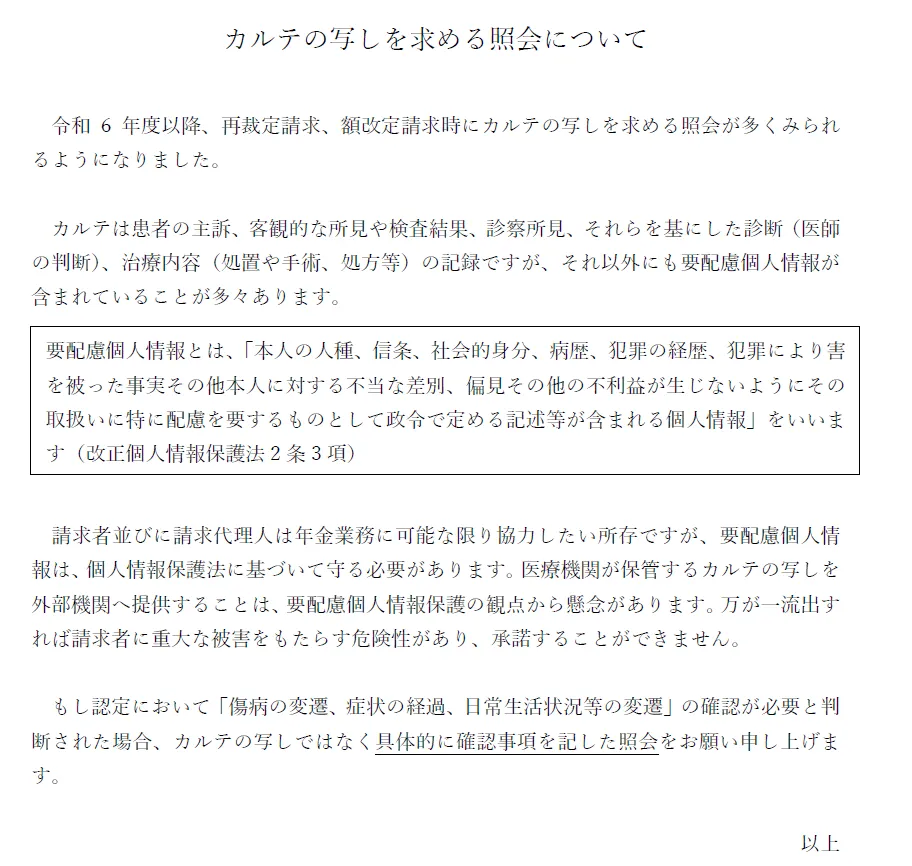 カルテの写しを求める照会について

令和6年度以降、再裁定請求、額改定請求時にカルテの写しを求める照会が多くみられるようになりました。

カルテは患者の主訴、客観的な所見や検査結果、診察所見、それらを基にした診断（医師の判断）、治療内容（処置や手術、処方等）の記録ですが、それ以外にも要配慮個人情報が含まれていることが多々あります。
"要配慮個人情報とは、「本人の人種、信条、社会的身分、病歴、犯罪の経歴、犯罪により害を被った事実その他本人に対する不当な差別、偏見その他の不利益が生じないようにその取扱いに特に配慮を要するものとして政令で定める記述等が含まれる個人情報」をいいます（改正個人情報保護法2条3項）"

請求者並びに請求代理人は年金業務に可能な限り協力したい所存ですが、要配慮個人情報は、個人情報保護法に基づいて守る必要があります。医療機関が保管するカルテの写しを外部機関へ提供することは、要配慮個人情報保護の観点から懸念があります。万が一流出すれば請求者に重大な被害をもたらす危険性があり、承諾することができません。

　もし認定において「傷病の変遷、症状の経過、日常生活状況等の変遷」の確認が必要と判断された場合、具体的に確認事項を記した照会をお願い申し上げます。
　
以上
